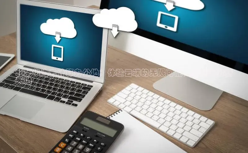 意昂4凯捷娱乐云创智行北京华为云计算办公地：体验云端的无限可能，商务办公新
天地