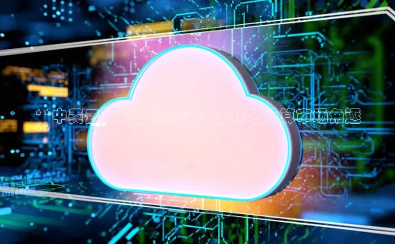 凯捷体育百度人工翻译**中美云计算巨头之争：全球云计算市场角逐
**